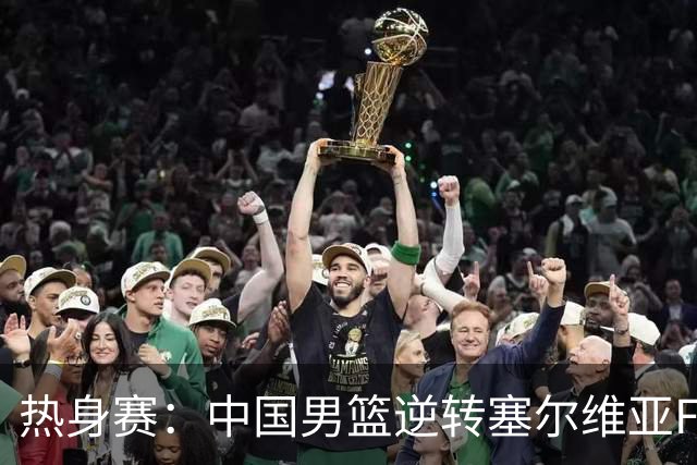 热身赛：中国男篮逆转塞尔维亚FMP开门红 王俊杰18+14徐昕10分4帽